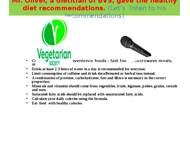 Mr. Oliver, a dietitian of BVS, gave the healthy diet recommendations. (Let’s listen to his recommendations)                                          Cut back on the convenience foods - fast foods, microwave meals, and so on. Drink at least 2-3 liters of water in a day is recommended for everyone. Limit consumption of caffeine and drink decaffeinated or herbal teas instead. A combination of proteins, carbohydrates, fats and fibers is necessary in the correct proportion. Minerals and vitamins should come from vegetables, fruits, legumes, pulses, grains, cereals and nuts. Saturated fatty acids should be replaced with unsaturated fatty acids. Calculate your daily calories using the formula. Eat food with healthy calorie s.       