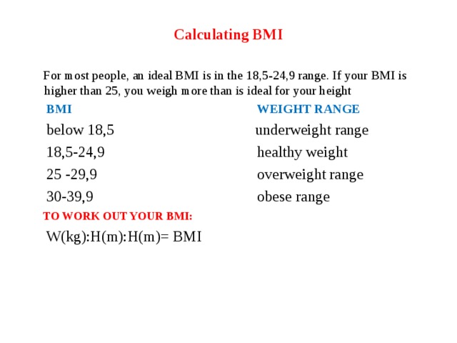 Calculating BMI  For most people, an ideal BMI is in the 18,5-24,9 range. If your BMI is higher than 25, you weigh more than is ideal for your height  BMI WEIGHT RANGE  below 18,5 underweight range  18,5-24,9 healthy weight  25 -29,9 overweight range  30-39,9 obese range  TO WORK OUT YOUR BMI:  W(kg):H(m):H(m)= BMI 