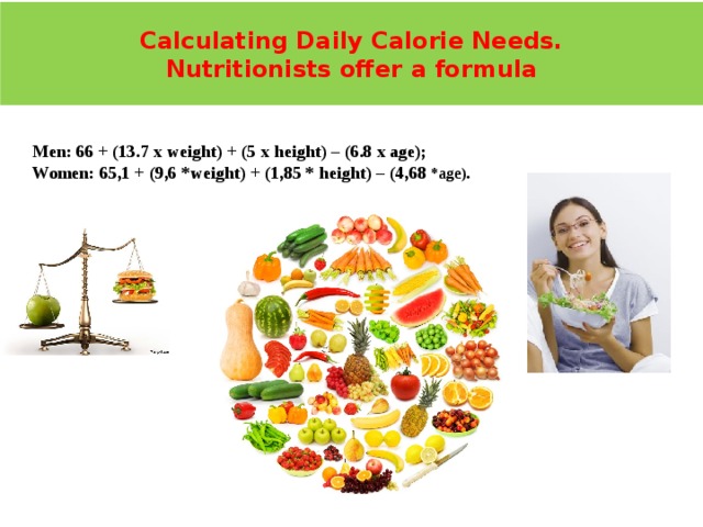 Calculating Daily Calorie Needs.  Nutritionists offer a formula Мen: 66 + (13.7 х weight) + (5 х height) – (6.8 х age); Women: 65,1 + (9,6 *weight) + (1,85 * height) – (4,68 *age). 