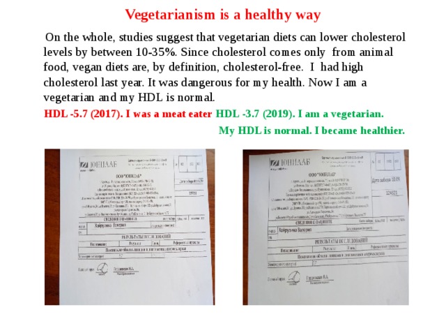  Vegetarianism is a healthy way    On the whole, studies suggest that vegetarian diets can lower cholesterol levels by between 10-35%. Since cholesterol comes only from animal food, vegan diets are, by definition, cholesterol-free. I had high cholesterol last year. It was dangerous for my health. Now I am a vegetarian and my HDL is normal.  HDL -5.7 (2017). I was a meat eater  HDL -3.7 (2019). I am a vegetarian.  My HDL is normal. I became healthier.  