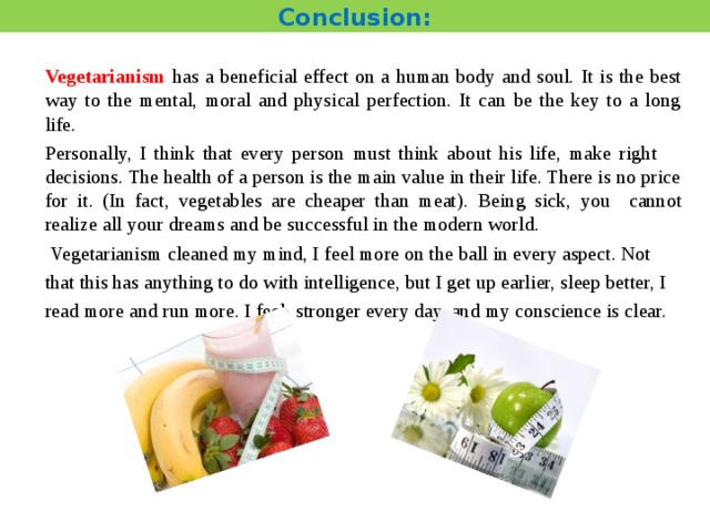 Conclusion: Vegetarianism has a beneficial effect on a human body and soul.  It is the best way to the mental, moral and physical perfection. It can be the key to a long life. Personally, I think that every person must think about his life, make right decisions. The health of a person is the main value in their life. There is no price for it . (In fact, vegetables are cheaper than meat). Being sick, you  cannot realize all your dreams and be successful in the modern world.  Vegetarianism cleaned my mind, I feel more on the ball in every aspect. Not that this has anything to do with intelligence, but I get up earlier, sleep better, I read more and run more. I feel stronger every day, and my conscience is clear. 