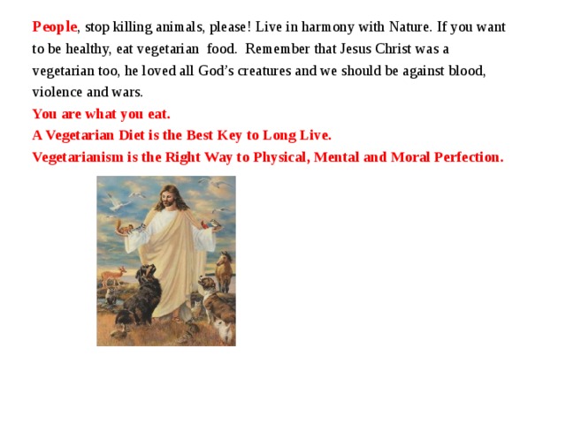 People , stop killing animals, please! Live in harmony with Nature. If you want to be healthy, eat vegetarian food. Remember that Jesus Christ was a vegetarian too, he loved all God’s creatures and we should be against blood, violence and wars. You are what you eat. A Vegetarian Diet is the Best Key to Long Live. Vegetarianism is the Right Way to Physical, Mental and Moral Perfection.      