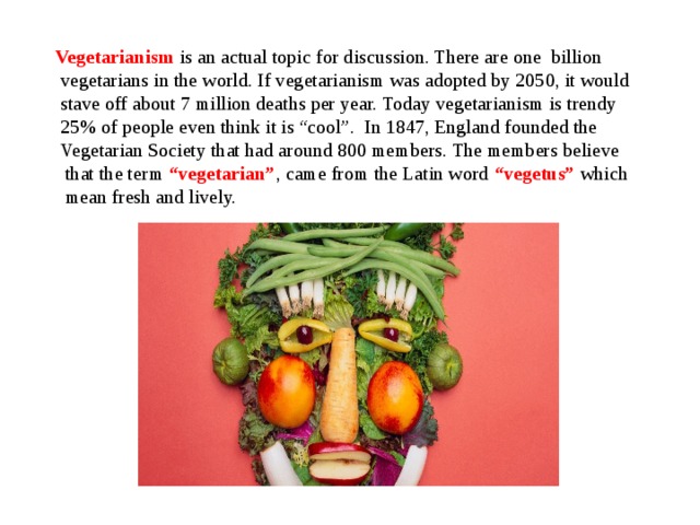  Vegetarianism  is an actual topic for discussion. There are one billion  vegetarians in the world. If vegetarianism was adopted by 2050, it would  stave off about 7 million deaths per year. Today vegetarianism is trendy  25% of people even think it is “cool”. In 1847, England founded the  Vegetarian Society that had around 800 members. The members believe  that the term “vegetarian” ,  came from the Latin word “vegetus” which  mean fresh and lively. 