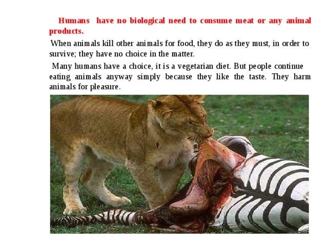   Humans have no biological need to consume meat or any animal products.  When animals kill other animals for food, they do as they must, in order to survive; they have no choice in the matter.  Many humans have a choice, it is a vegetarian diet. But people continue eating animals anyway simply because they like the taste. They harm animals for pleasure. 
