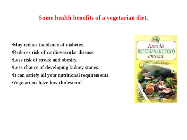 Some health benefits of a vegetarian diet. May reduce incidence of diabetes. Reduces risk of cardiovascular disease. Less risk of stroke and obesity. Less chance of developing kidney stones. It can satisfy all your nutritional requirements. Vegetarians have low cholesterol. 