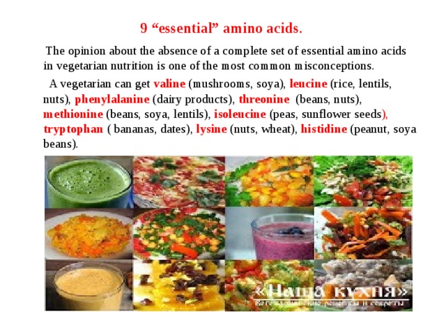 9 “essential” amino acids .  The opinion about the absence of a complete set of essential amino acids in vegetarian nutrition is one of the most common misconceptions.  A vegetarian can get valine  (mushrooms, soya), leucine (rice, lentils, nuts), phenylalanine (dairy products), threonine (beans, nuts), methionine (beans, soya, lentils), isoleucine (peas, sunflower seeds ), tryptophan ( bananas, dates), lysine  (nuts, wheat), histidine  (peanut, soya beans). 