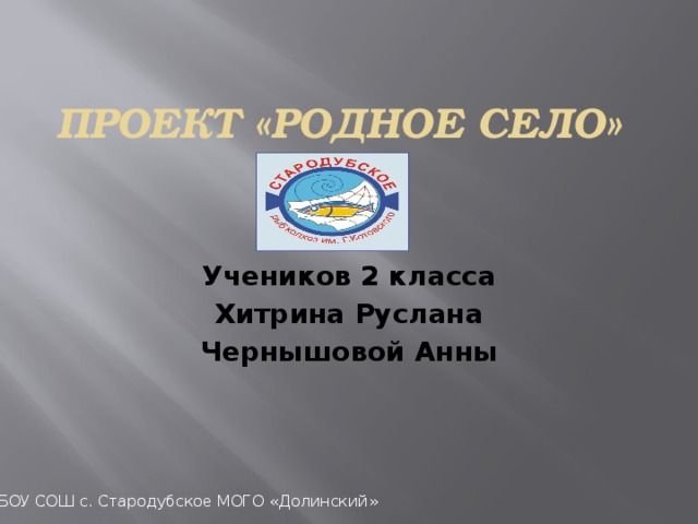 ПРОЕКТ «РОДНОЕ СЕЛО» Учеников 2 класса Хитрина Руслана Чернышовой Анны МБОУ СОШ с. Стародубское МОГО «Долинский»  
