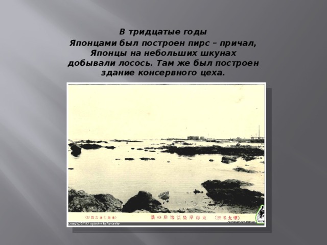 В тридцатые годы Японцами был построен пирс – причал, Японцы на небольших шкунах добывали лосось. Там же был построен здание консервного цеха. 