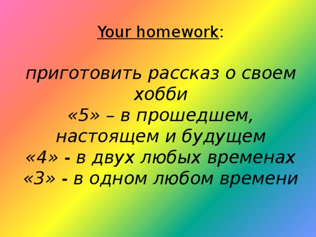 Your homework :   приготовить рассказ о своем хобби  «5» – в прошедшем, настоящем и будущем  «4» - в двух любых временах  «3» - в одном любом времени    
