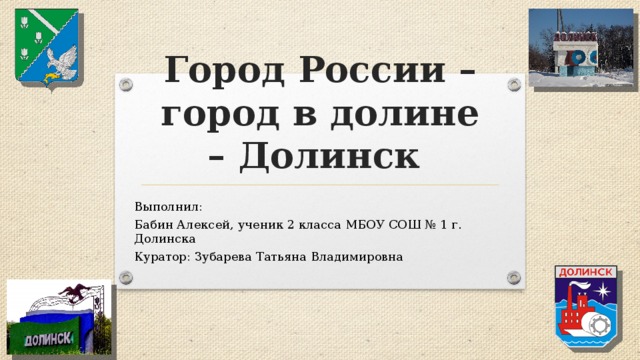 Город России – город в долине – Долинск Выполнил: Бабин Алексей, ученик 2 класса МБОУ СОШ № 1 г. Долинска Куратор: Зубарева Татьяна Владимировна 
