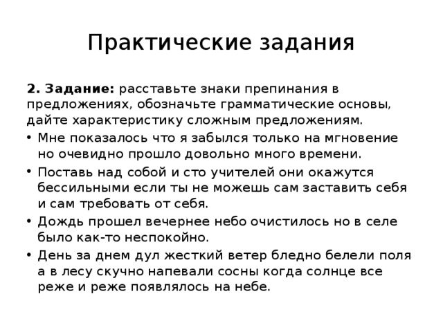 Практические задания 2. Задание: расставьте знаки препинания в предложениях, обозначьте грамматические основы, дайте характеристику сложным предложениям. Мне показалось что я забылся только на мгновение но очевидно прошло довольно много времени. Поставь над собой и сто учителей они окажутся бессильными если ты не можешь сам заставить себя и сам требовать от себя. Дождь прошел вечернее небо очистилось но в селе было как-то неспокойно. День за днем дул жесткий ветер бледно белели поля а в лесу скучно напевали сосны когда солнце все реже и реже появлялось на небе. 
