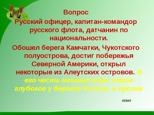 Вопрос Русский офицер, капитан-командор русского флота, датчанин по национальности. Обошел берега Камчатки, Чукотского полуострова, достиг побережья Северной Америки, открыл некоторые из Алеутских островов. В его честь названо море, самое глубокое у берегов России, и пролив ответ 