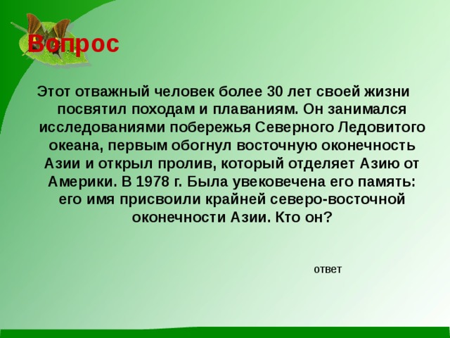 Вопрос Этот отважный человек более 30 лет своей жизни посвятил походам и плаваниям. Он занимался исследованиями побережья Северного Ледовитого океана, первым обогнул восточную оконечность Азии и открыл пролив, который отделяет Азию от Америки. В 1978 г. Была увековечена его память: его имя присвоили крайней северо-восточной оконечности Азии. Кто он? ответ 