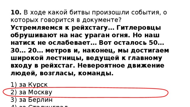 10.  В ходе какой битвы произошли события, о которых говорится в документе? Устремляемся к рейхстагу… Гитлеровцы обрушивают на нас ураган огня. Но наш натиск не ослабевает… Вот осталось 50… 30… 20… метров и, наконец, мы достигаем широкой лестницы, ведущей к главному входу в рейхстаг. Невероятное движение людей, возгласы, команды. 1) за Курск  2) за Москву  3) за Берлин  4) за Сталинград 