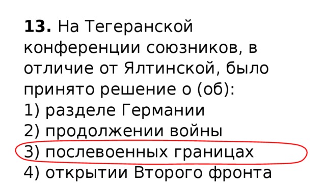 13.  На Тегеранской конференции союзников, в отличие от Ялтинской, было принято решение о (об): 1) разделе Германии  2) продолжении войны  3) послевоенных границах  4) открытии Второго фронта 