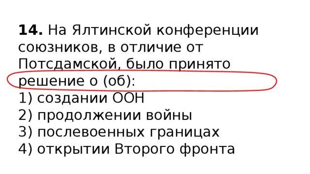 14.  На Ялтинской конференции союзников, в отличие от Потсдамской, было принято решение о (об): 1) создании ООН  2) продолжении войны  3) послевоенных границах  4) открытии Второго фронта 