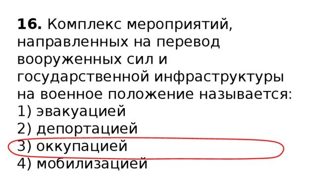 16.  Комплекс мероприятий, направленных на перевод вооруженных сил и государственной инфраструктуры на военное положение называется: 1) эвакуацией  2) депортацией  3) оккупацией  4) мобилизацией 