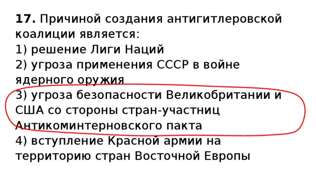 17.  Причиной создания антигитлеровской коалиции является: 1) решение Лиги Наций  2) угроза применения СССР в войне ядерного оружия  3) угроза безопасности Великобритании и США со стороны стран-участниц Антикоминтерновского пакта  4) вступление Красной армии на территорию стран Восточной Европы 