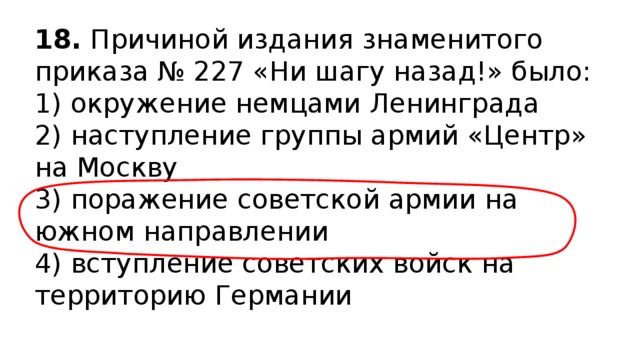 18.  Причиной издания знаменитого приказа № 227 «Ни шагу назад!» было: 1) окружение немцами Ленинграда  2) наступление группы армий «Центр» на Москву  3) поражение советской армии на южном направлении  4) вступление советских войск на территорию Германии 