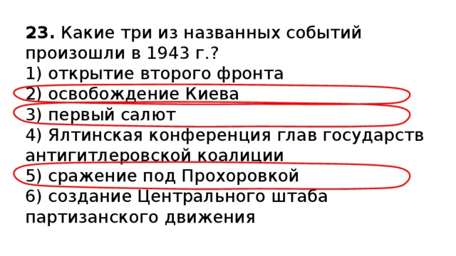 23.  Какие три из названных событий произошли в 1943 г.? 1) открытие второго фронта  2) освобождение Киева  3) первый салют  4) Ялтинская конференция глав государств антигитлеров­ской коалиции  5) сражение под Прохоровкой  6) создание Центрального штаба партизанского движения 