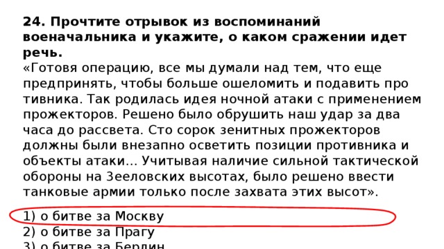 24.  Прочтите отрывок из воспоминаний военачальника и ука­жите, о каком сражении идет речь. «Готовя операцию, все мы думали над тем, что еще предпринять, чтобы больше ошеломить и подавить про­тивника. Так родилась идея ночной атаки с применением прожекторов. Решено было обрушить наш удар за два часа до рассвета. Сто сорок зенитных прожекторов должны бы­ли внезапно осветить позиции противника и объекты ата­ки… Учитывая наличие сильной тактической обороны на 3ееловских высотах, было решено ввести танковые армии только после захвата этих высот». 1) о битве за Москву  2) о битве за Прагу  3) о битве за Берлин  4) о битве за Минск 
