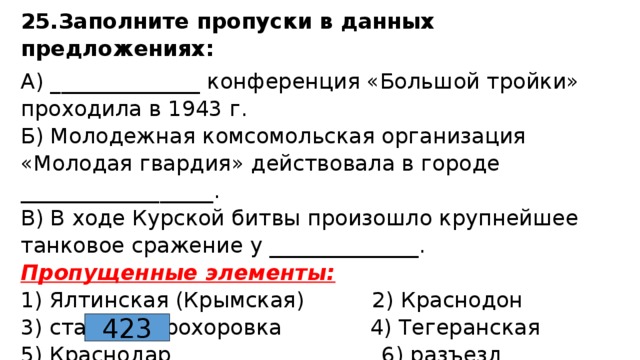 25.Заполните пропуски в данных предложениях: А) ______________ конференция «Большой тройки» проходила в 1943 г.  Б) Молодежная комсомольская организация «Молодая гвардия» действовала в городе __________________.  В) В ходе Курской битвы произошло крупнейшее танковое сражение у ______________.  Пропущенные элементы:  1) Ялтинская (Крымская) 2) Краснодон  3) станция Прохоровка 4) Тегеранская  5) Краснодар 6) разъезд Дубосеково  Ответ: 423 