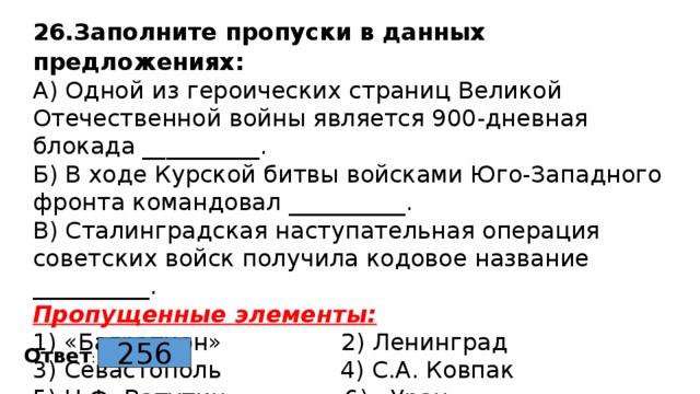 26.Заполните пропуски в данных предложениях: А) Одной из героических страниц Великой Отечественной войны является 900-дневная блокада __________.  Б) В ходе Курской битвы войсками Юго-Западного фронта командовал __________.  В) Сталинградская наступательная операция советских войск получила кодовое название __________.  Пропущенные элементы:  1) «Багратион» 2) Ленинград  3) Севастополь 4) С.А. Ковпак  5) Н.Ф. Ватутин 6) «Уран» 256 Ответ : 