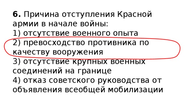 6.  Причина отступления Красной армии в начале войны: 1) отсутствие военного опыта  2) превосходство противника по качеству вооружения  3) отсутствие крупных военных соединений на границе  4) отказ советского руководства от объявления всеобщей мобилизации 