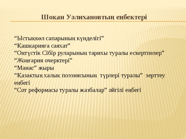 Шоқан Уәлихановтың еңбектері “ Ыстықкөл сапарының күнделігі” “ Қашқарияға саяхат” “ Оңтүстік Сібір руларының тарихы туралы ескертпелер” “ Жоңғария очерктері” “ Манас” жыры “ Қазақтың халық поэзиясының түрлері туралы” зерттеу еңбегі “ Сот реформасы туралы жазбалар” әйгілі еңбегі 