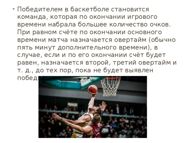 Победителем в баскетболе становится команда, которая по окончании игрового времени набрала большее количество очков. При равном счёте по окончании основного времени матча назначается овертайм (обычно пять минут дополнительного времени), в случае, если и по его окончании счёт будет равен, назначается второй, третий овертайм и т. д., до тех пор, пока не будет выявлен победитель матча. 