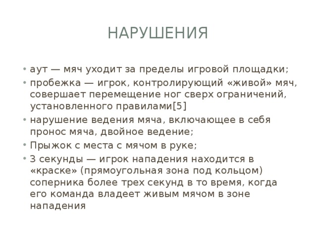 Нарушения аут — мяч уходит за пределы игровой площадки; пробежка — игрок, контролирующий «живой» мяч, совершает перемещение ног сверх ограничений, установленного правилами[5] нарушение ведения мяча, включающее в себя пронос мяча, двойное ведение; Прыжок с места с мячом в руке; 3 секунды — игрок нападения находится в «краске» (прямоугольная зона под кольцом) соперника более трех секунд в то время, когда его команда владеет живым мячом в зоне нападения 
