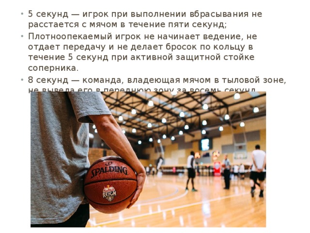 5 секунд — игрок при выполнении вбрасывания не расстается с мячом в течение пяти секунд; Плотноопекаемый игрок не начинает ведение, не отдает передачу и не делает бросок по кольцу в течение 5 секунд при активной защитной стойке соперника. 8 секунд — команда, владеющая мячом в тыловой зоне, не вывела его в переднюю зону за восемь секунд 