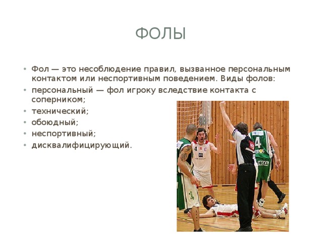 Фолы Фол — это несоблюдение правил, вызванное персональным контактом или неспортивным поведением. Виды фолов: персональный — фол игроку вследствие контакта с соперником; технический; обоюдный; неспортивный; дисквалифицирующий. 
