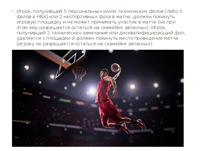 Игрок, получивший 5 персональных и/или технических фолов (либо 6 фолов в НБА) или 2 неспортивных фола в матче, должен покинуть игровую площадку и не может принимать участие в матче (но при этом ему разрешается остаться на скамейке запасных). Игрок, получивший 2 технических замечания или дисквалифицирующий фол, удаляется с площадки и должен покинуть место проведения матча (игроку не разрешается остаться на скамейке запасных). 
