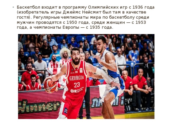 Баскетбол входит в программу Олимпийских игр с 1936 года (изобретатель игры Джеймс Нейсмит был там в качестве гостя). Регулярные чемпионаты мира по баскетболу среди мужчин проводятся с 1950 года, среди женщин — с 1953 года, а чемпионаты Европы — с 1935 года. 