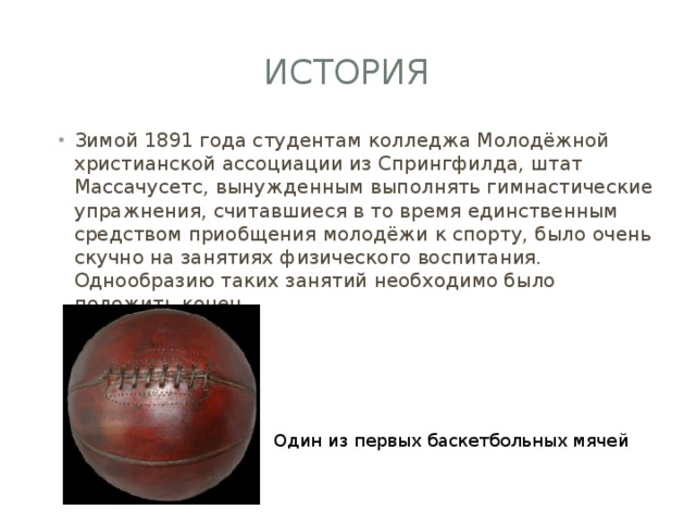 История Зимой 1891 года студентам колледжа Молодёжной христианской ассоциации из Спрингфилда, штат Массачусетс, вынужденным выполнять гимнастические упражнения, считавшиеся в то время единственным средством приобщения молодёжи к спорту, было очень скучно на занятиях физического воспитания. Однообразию таких занятий необходимо было положить конец. Один из первых баскетбольных мячей 