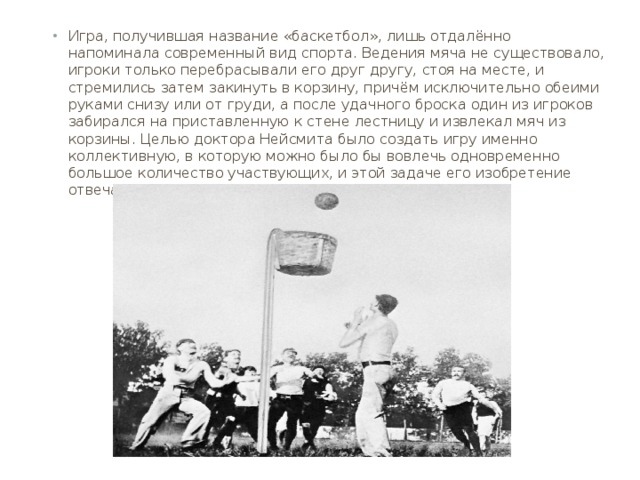 Игра, получившая название «баскетбол», лишь отдалённо напоминала современный вид спорта. Ведения мяча не существовало, игроки только перебрасывали его друг другу, стоя на месте, и стремились затем закинуть в корзину, причём исключительно обеими руками снизу или от груди, а после удачного броска один из игроков забирался на приставленную к стене лестницу и извлекал мяч из корзины. Целью доктора Нейсмита было создать игру именно коллективную, в которую можно было бы вовлечь одновременно большое количество участвующих, и этой задаче его изобретение отвечало в полной мере. 