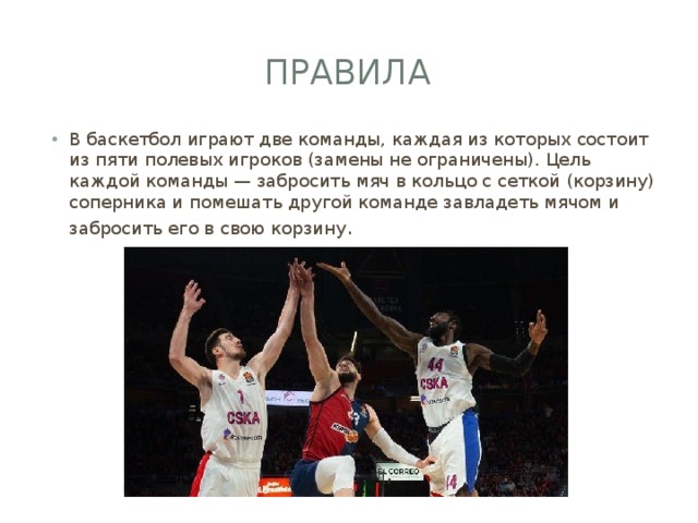 Правила В баскетбол играют две команды, каждая из которых состоит из пяти полевых игроков (замены не ограничены). Цель каждой команды — забросить мяч в кольцо с сеткой (корзину) соперника и помешать другой команде завладеть мячом и забросить его в свою корзину . 