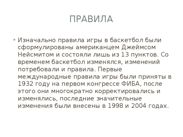 Правила Изначально правила игры в баскетбол были сформулированы американцем Джеймсом Нейсмитом и состояли лишь из 13 пунктов. Со временем баскетбол изменялся, изменений потребовали и правила. Первые международные правила игры были приняты в 1932 году на первом конгрессе ФИБА, после этого они многократно корректировались и изменялись, последние значительные изменения были внесены в 1998 и 2004 годах. 