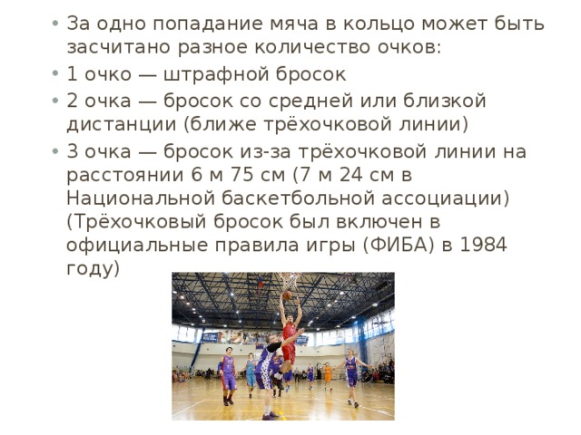 За одно попадание мяча в кольцо может быть засчитано разное количество очков: 1 очко — штрафной бросок 2 очка — бросок со средней или близкой дистанции (ближе трёхочковой линии) 3 очка — бросок из-за трёхочковой линии на расстоянии 6 м 75 см (7 м 24 см в Национальной баскетбольной ассоциации) (Трёхочковый бросок был включен в официальные правила игры (ФИБА) в 1984 году) 