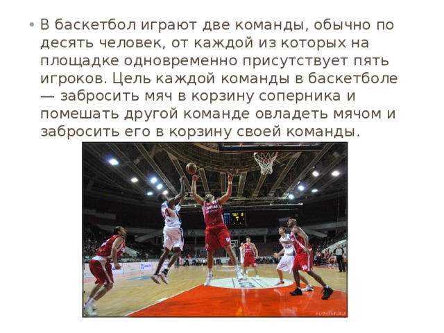 В баскетбол играют две команды, обычно по десять человек, от каждой из которых на площадке одновременно присутствует пять игроков. Цель каждой команды в баскетболе — забросить мяч в корзину соперника и помешать другой команде овладеть мячом и забросить его в корзину своей команды. 