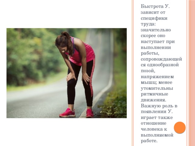 Быстрота У. зависит от специфики труда: значительно скорее оно наступает при выполнении работы, сопровождающейся однообразной позой, напряжением мышц; менее утомительны ритмичные движения. Важную роль в появлении У. играет также отношение человека к выполняемой работе. 