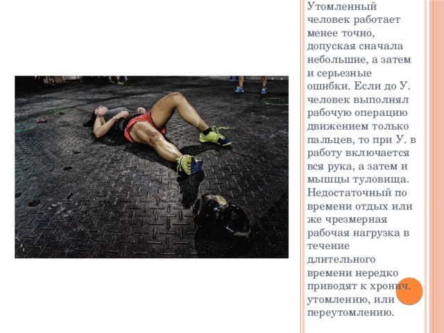 Утомленный человек работает менее точно, допуская сначала небольшие, а затем и серьезные ошибки. Если до У. человек выполнял рабочую операцию движением только пальцев, то при У. в работу включается вся рука, а затем и мышцы туловища. Недостаточный по времени отдых или же чрезмерная рабочая нагрузка в течение длительного времени нередко приводят к хронич. утомлению, или переутомлению. 
