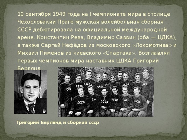 10 сентября 1949 года на I чемпионате мира в столице Чехословакии Праге мужская волейбольная сборная СССР дебютировала на официальной международной арене. Константин Рева, Владимир Саввин (оба — ЦДКА), а также Сергей Нефёдов из московского «Локомотива» и Михаил Пименов из киевского «Спартака». Возглавлял первых чемпионов мира наставник ЦДКА Григорий Берлянд.  Григорий Берлянд и сборная ссср 