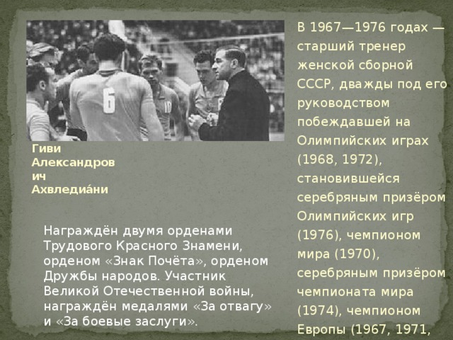 В 1967—1976 годах — старший тренер женской сборной СССР, дважды под его руководством побеждавшей на Олимпийских играх (1968, 1972), становившейся серебряным призёром Олимпийских игр (1976), чемпионом мира (1970), серебряным призёром чемпионата мира (1974), чемпионом Европы (1967, 1971, 1975), обладателем Кубка мира (1973). Гиви Александрович Ахвледиа́ни Награждён двумя орденами Трудового Красного Знамени, орденом «Знак Почёта», орденом Дружбы народов. Участник Великой Отечественной войны, награждён медалями «За отвагу» и «За боевые заслуги». 