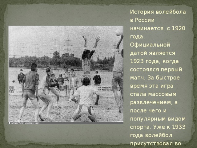 История волейбола в России начинается с 1920 года. Официальной датой является 1923 года, когда состоялся первый матч. За быстрое время эта игра стала массовым развлечением, а после чего и популярным видом спорта. Уже к 1933 года волейбол присутствовал во всех Всесоюзных спартакиад. 