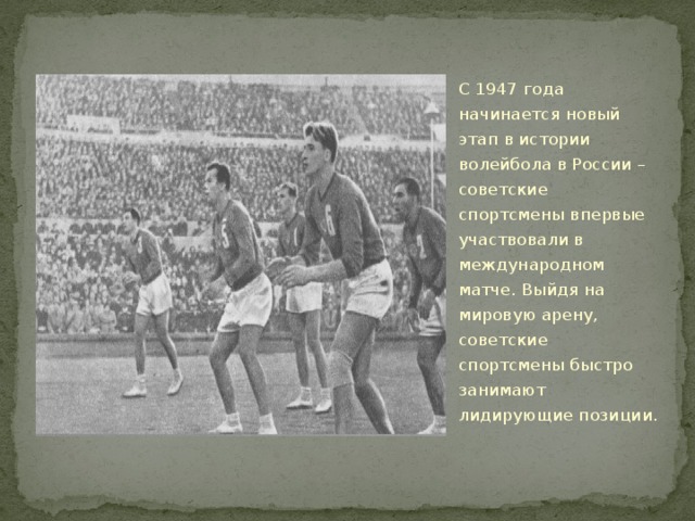 С 1947 года начинается новый этап в истории волейбола в России – советские спортсмены впервые участвовали в международном матче. Выйдя на мировую арену, советские спортсмены быстро занимают лидирующие позиции. 