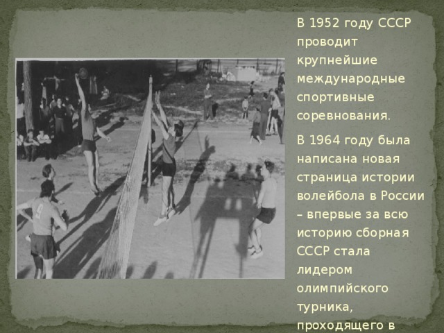 В 1952 году СССР проводит крупнейшие международные спортивные соревнования. В 1964 году была написана новая страница истории волейбола в России – впервые за всю историю сборная СССР стала лидером олимпийского турника, проходящего в Токио. 