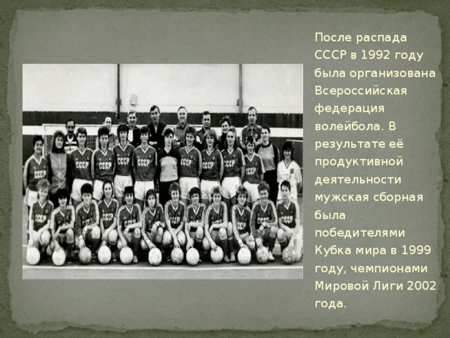 После распада СССР в 1992 году была организована Всероссийская федерация волейбола. В результате её продуктивной деятельности мужская сборная была победителями Кубка мира в 1999 году, чемпионами Мировой Лиги 2002 года. 