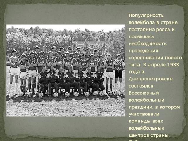 Популярность волейбола в стране постоянно росла и появилась необходимость проведения соревнований нового типа. В апреле 1933 года в Днепропетровске состоялся Всесоюзный волейбольный праздник, в котором участвовали команды всех волейбольных центров страны. Победителями турнира стали мужская и женская сборные команды Москвы. 